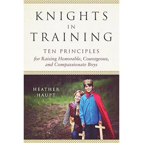 Knights in Training: Ten Principles for Raising Honorable, Courageous, and Compassionate Boys
