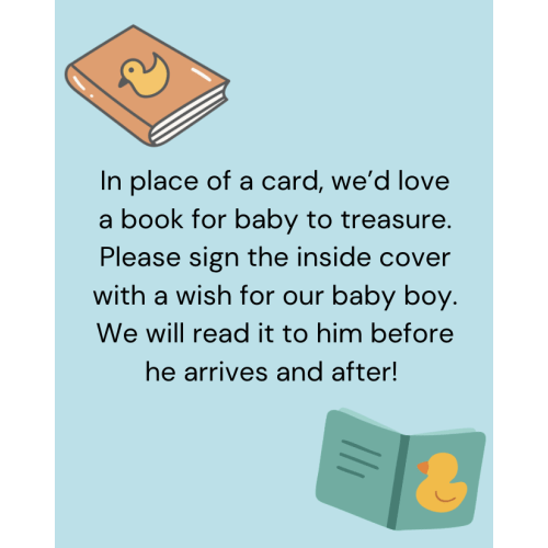 In place of a card, we’d love a book for baby to treasure. Please sign the inside cover with a wish for our baby boy. We will read it to him before he arrives and after!