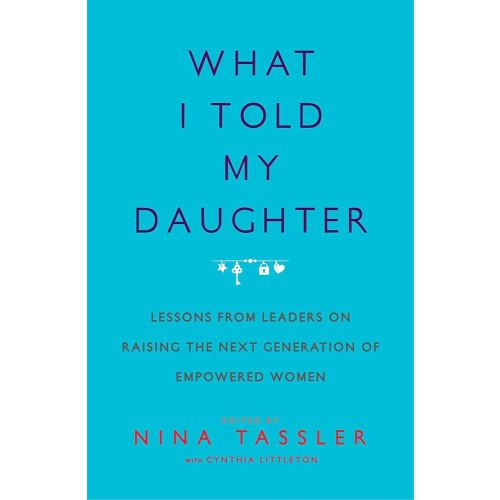 What I Told My Daughter: Lessons from Leaders on Raising the Next Generation of Empowered Women
