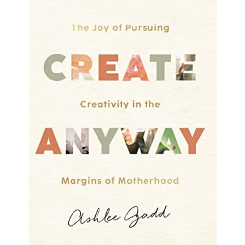 Create Anyway: The Joy of Pursuing Creativity in the Margins of Motherhood