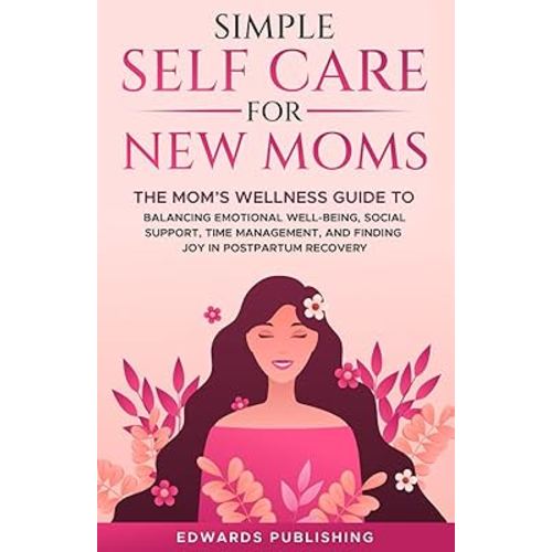 Simple Self Care for New Moms: The Mom’s Wellness Guide to Balancing Emotional Well-Being, Social Support, Time Management and Finding Joy in Postpartum Recovery