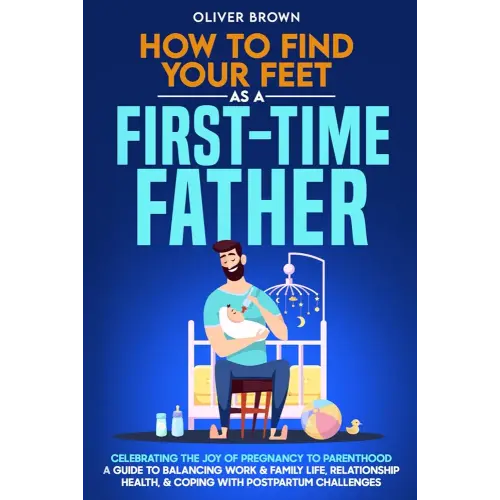 How To Find Your Feet As a First-Time Father: Celebrating The Joy of Pregnancy to Parenthood; A Guide to Balancing Work & Family Life, Relationship Health, & Coping With Postpartum Challenges