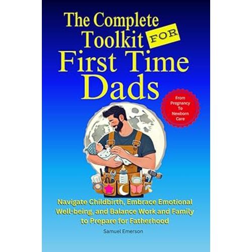 The Complete Toolkit For First Time Dads: From Pregnancy to Newborn Care - Navigate Childbirth, Embrace Emotional Well-being, and Balance Work and Family To Prepare For Fatherhood