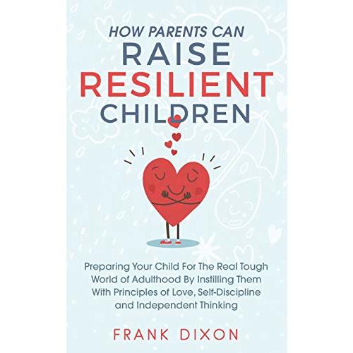 How Parents Can Raise Resilient Children: Preparing Your Child for the Real Tough World of Adulthood by Instilling Them With Principles of Love, Self-Discipline, and Independent Thinking